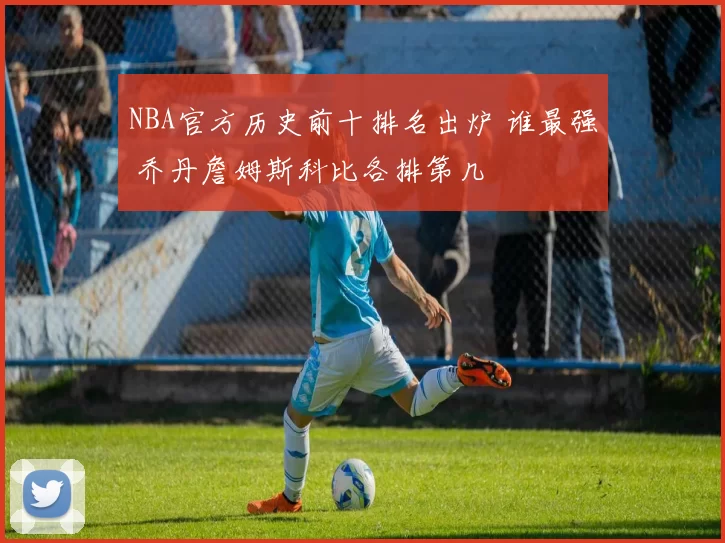 NBA官方历史前十排名出炉 谁最强 乔丹詹姆斯科比各排第几