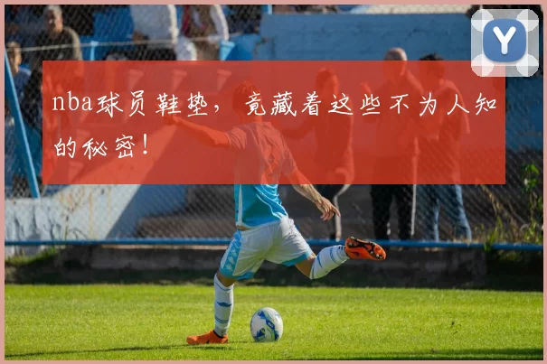 nba球员鞋垫，竟藏着这些不为人知的秘密！