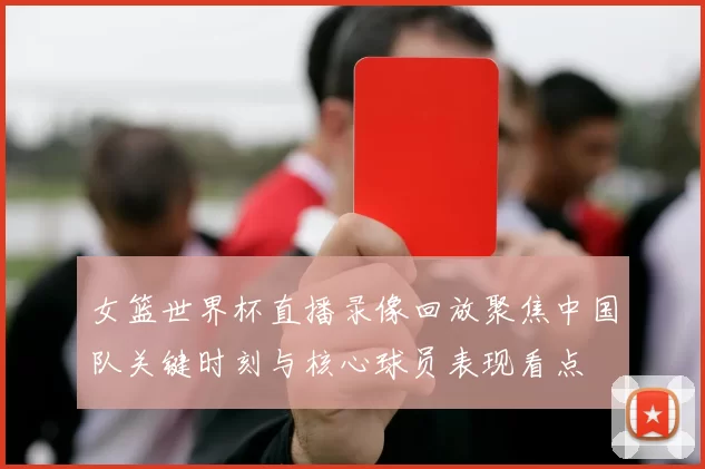 女篮世界杯直播录像回放聚焦中国队关键时刻与核心球员表现看点