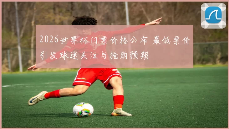 2026世界杯门票价格公布 最低票价引发球迷关注与抢购预期