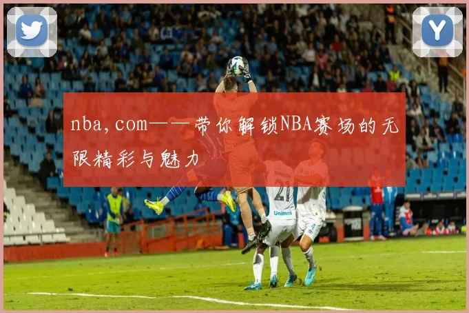 nba,com——带你解锁NBA赛场的无限精彩与魅力