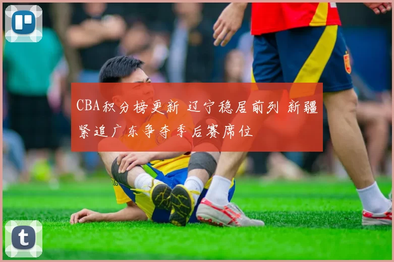 CBA积分榜更新 辽宁稳居前列 新疆紧追广东争夺季后赛席位