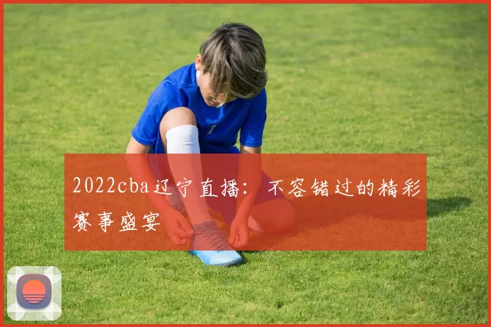 2022cba辽宁直播：不容错过的精彩赛事盛宴