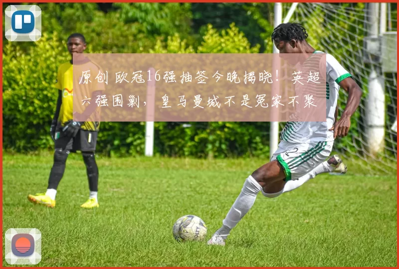 原创 欧冠16强抽签今晚揭晓！英超六强围剿，皇马曼城不是冤家不聚头！