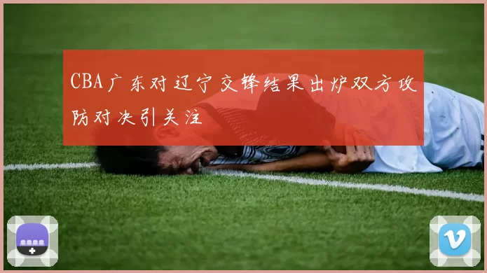 CBA广东对辽宁交锋结果出炉双方攻防对决引关注