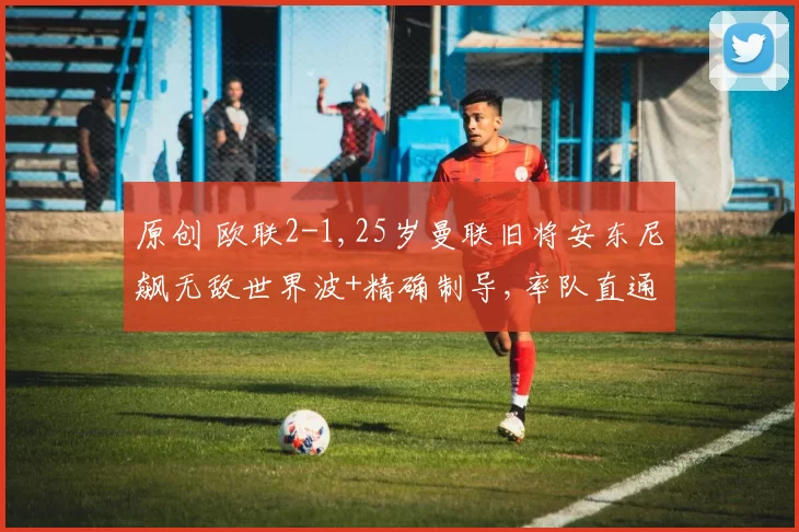 原创 欧联2-1,25岁曼联旧将安东尼飙无敌世界波+精确制导,率队直通16强