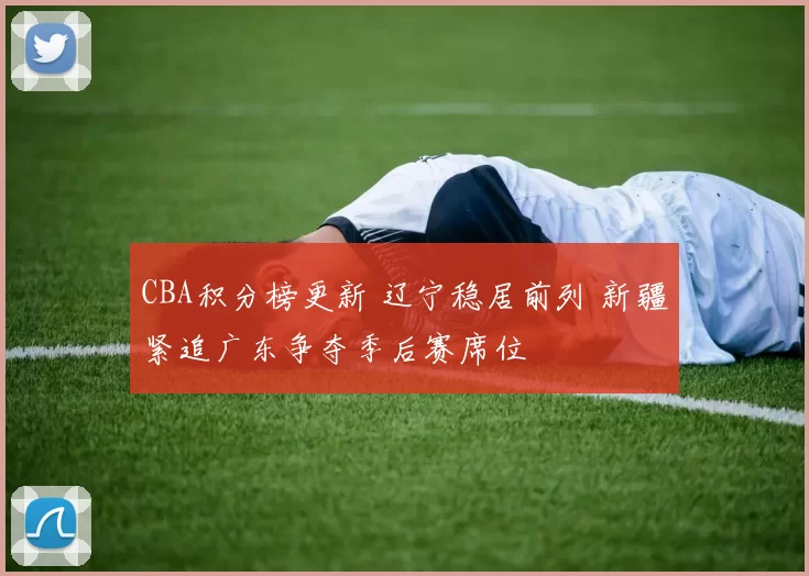 CBA积分榜更新 辽宁稳居前列 新疆紧追广东争夺季后赛席位