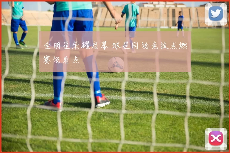 全明星荣耀启幕 球星同场竞技点燃赛场看点