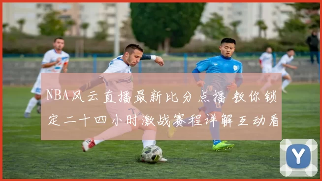 NBA风云直播最新比分点播 教你锁定二十四小时激战赛程详解互动看点全