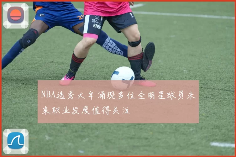 NBA选秀大年涌现多位全明星球员未来职业发展值得关注