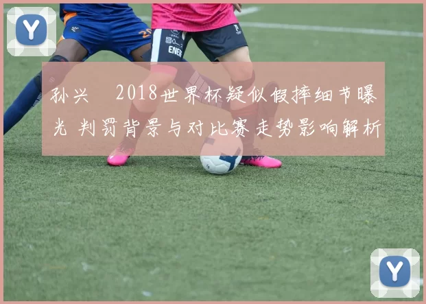 孙兴慜2018世界杯疑似假摔细节曝光 判罚背景与对比赛走势影响解析