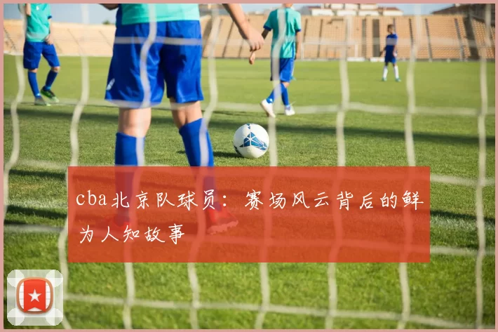 cba北京队球员：赛场风云背后的鲜为人知故事