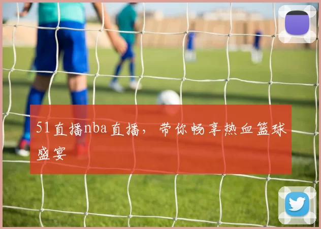 51直播nba直播，带你畅享热血篮球盛宴