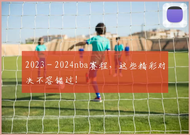 2023 - 2024nba赛程，这些精彩对决不容错过！