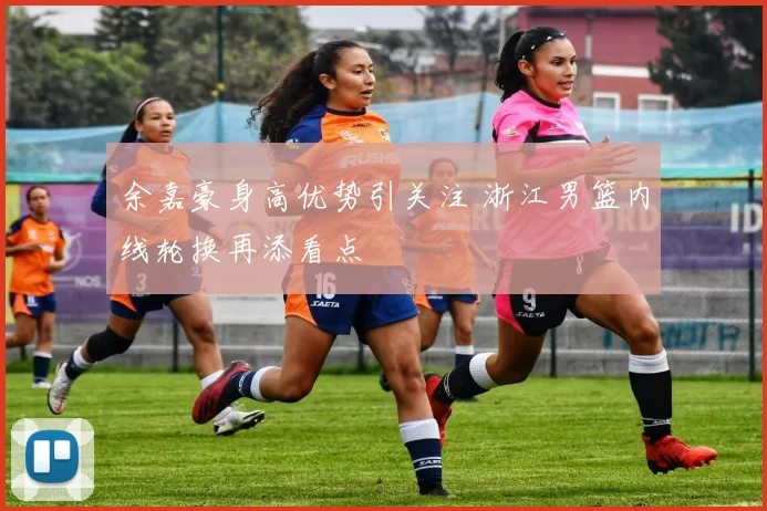 余嘉豪身高优势引关注 浙江男篮内线轮换再添看点