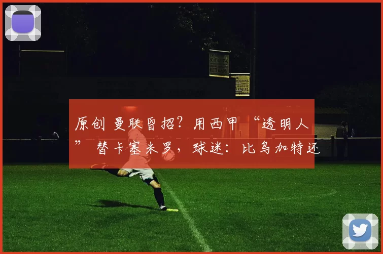 原创 曼联昏招？用西甲 “透明人” 替卡塞米罗，球迷：比乌加特还悬！