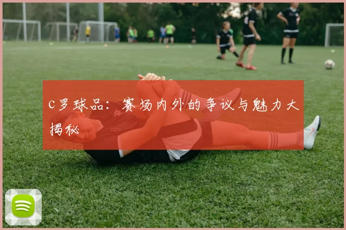 c罗球品：赛场内外的争议与魅力大揭秘