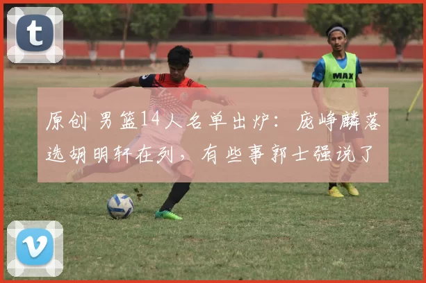 原创 男篮14人名单出炉：庞峥麟落选胡明轩在列，有些事郭士强说了不算