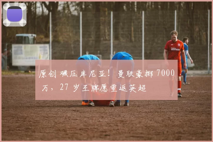 原创 碾压库尼亚！曼联豪掷 7000 万，27 岁王牌愿重返英超