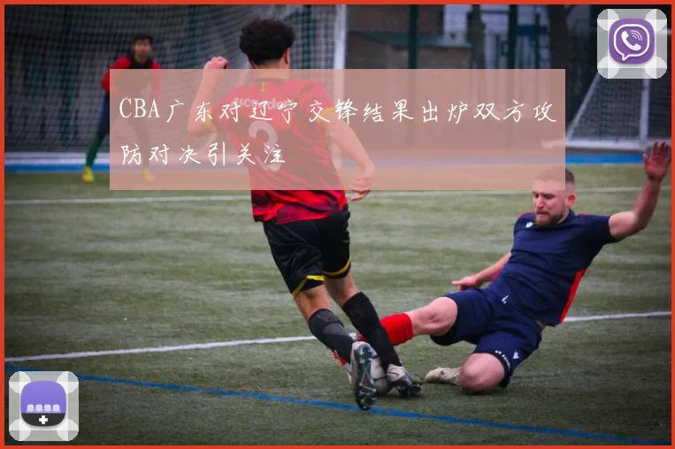 CBA广东对辽宁交锋结果出炉双方攻防对决引关注