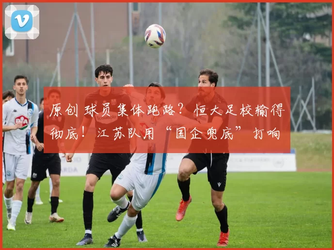 原创 球员集体跑路？恒大足校输得彻底！江苏队用“国企兜底”打响青训保卫战！