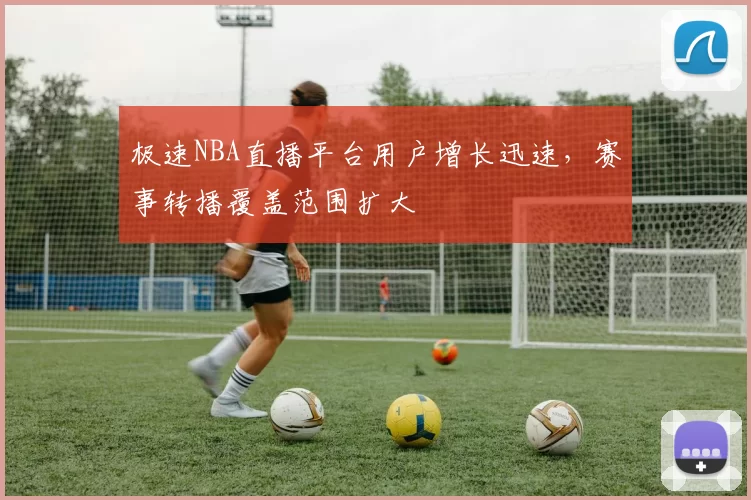 极速NBA直播平台用户增长迅速，赛事转播覆盖范围扩大