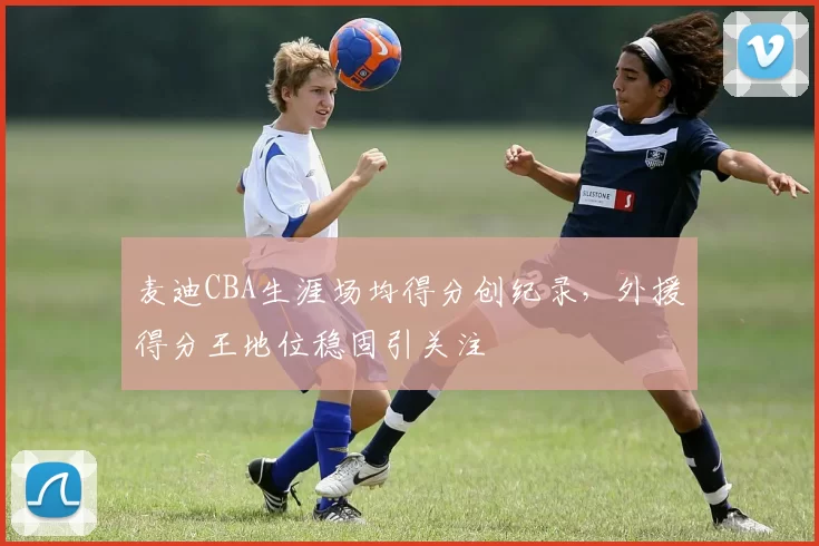 麦迪CBA生涯场均得分创纪录，外援得分王地位稳固引关注