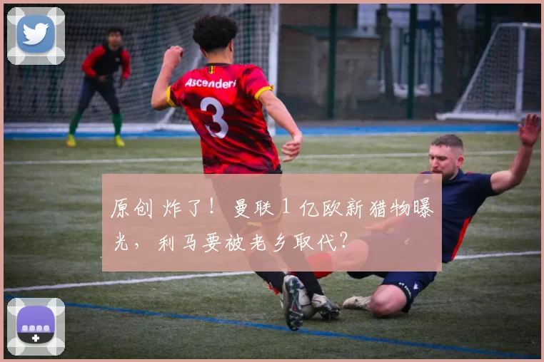 原创 炸了！曼联 1 亿欧新猎物曝光，利马要被老乡取代？