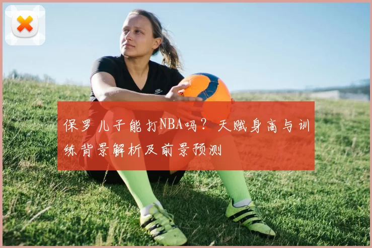 保罗儿子能打NBA吗？天赋身高与训练背景解析及前景预测