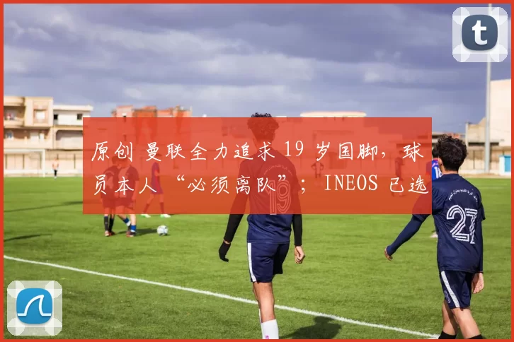 原创 曼联全力追求 19 岁国脚，球员本人 “必须离队”；INEOS 已选定卡塞米罗替代者