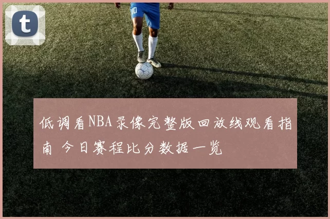 低调看NBA录像完整版回放线观看指南 今日赛程比分数据一览