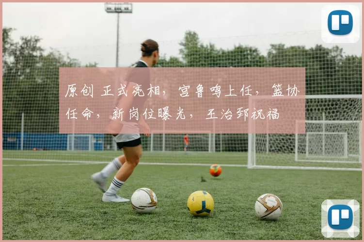 原创 正式亮相，宫鲁鸣上任，篮协任命，新岗位曝光，王治郅祝福
