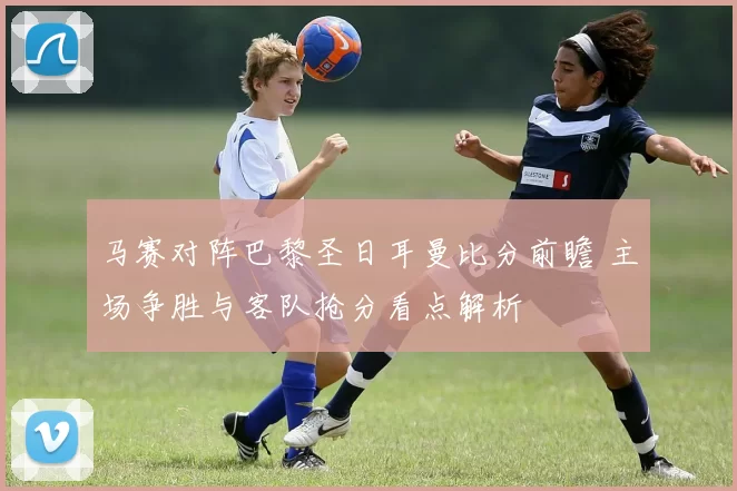 马赛对阵巴黎圣日耳曼比分前瞻 主场争胜与客队抢分看点解析
