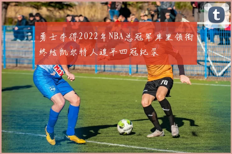 勇士夺得2022年NBA总冠军库里领衔终结凯尔特人追平四冠纪录