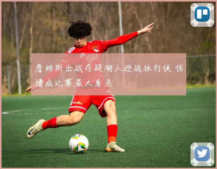 詹姆斯出战存疑湖人迎战独行侠 伤情成比赛最大看点