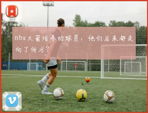 nba火箭培养的球员，他们后来都走向了何方？
