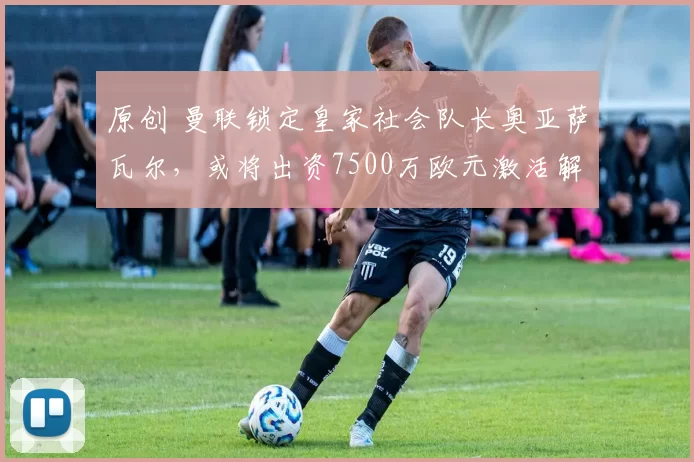 原创 曼联锁定皇家社会队长奥亚萨瓦尔，或将出资7500万欧元激活解约条款