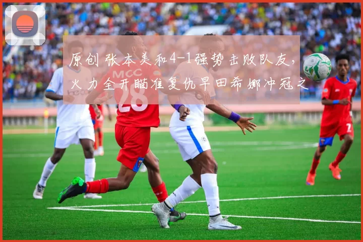 原创 张本美和4-1强势击败队友，火力全开瞄准复仇早田希娜冲冠之路