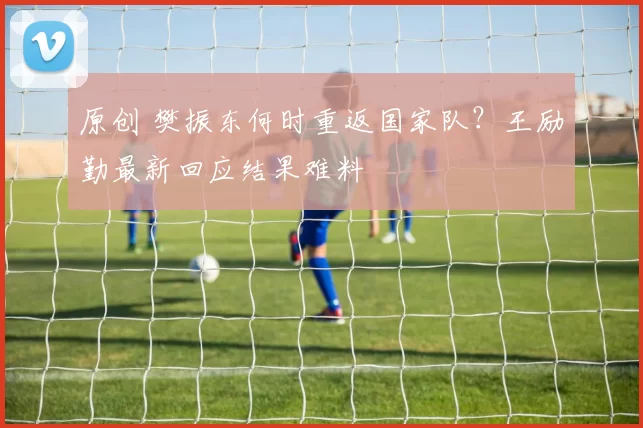 原创 樊振东何时重返国家队？王励勤最新回应结果难料