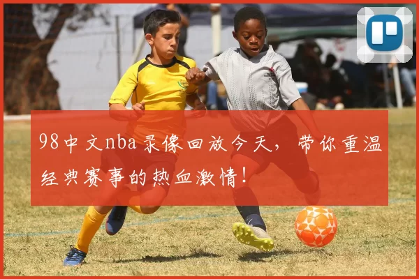 98中文nba录像回放今天，带你重温经典赛事的热血激情！
