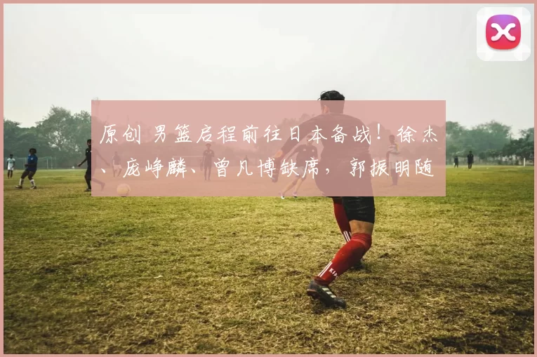 原创 男篮启程前往日本备战！徐杰、庞峥麟、曾凡博缺席，郭振明随队出征