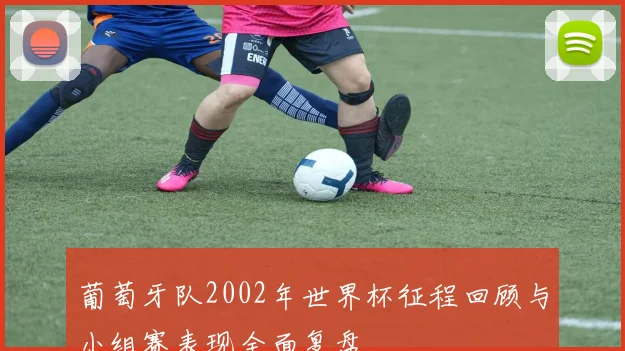 葡萄牙队2002年世界杯征程回顾与小组赛表现全面复盘