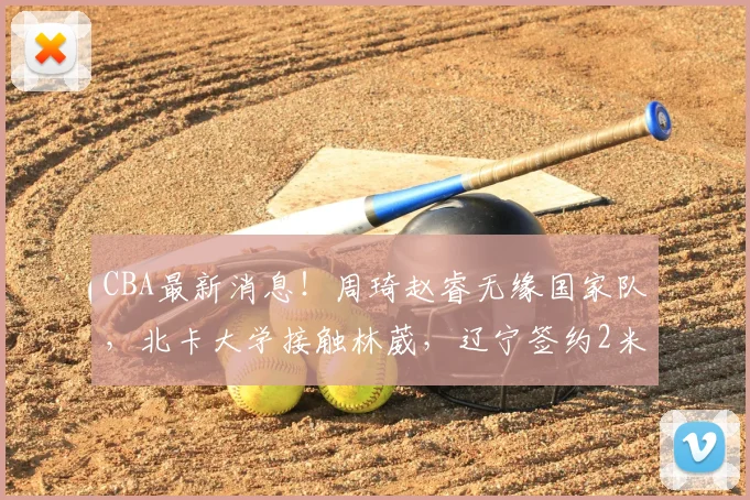 CBA最新消息!周琦赵睿无缘国家队,北卡大学接触林葳,辽宁签约2米11中锋_北京_NBA