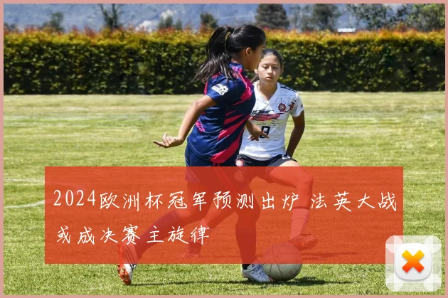 2024欧洲杯冠军预测出炉 法英大战或成决赛主旋律