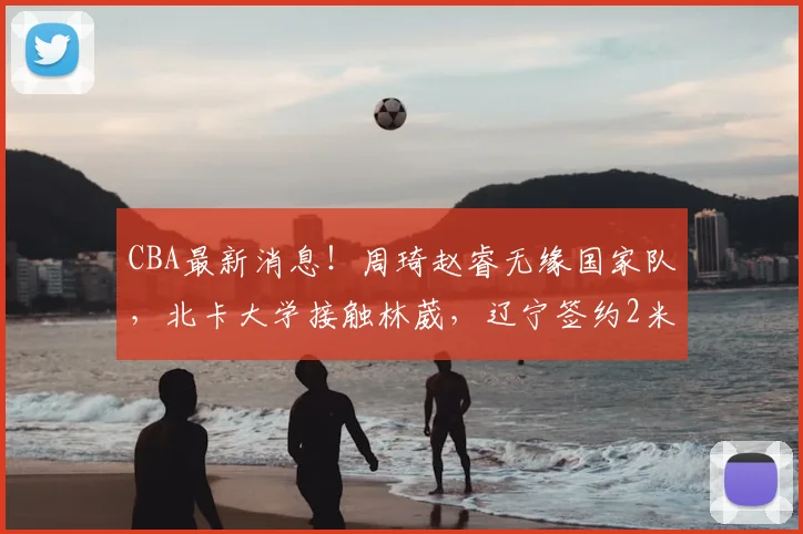 CBA最新消息!周琦赵睿无缘国家队,北卡大学接触林葳,辽宁签约2米11中锋_北京_NBA