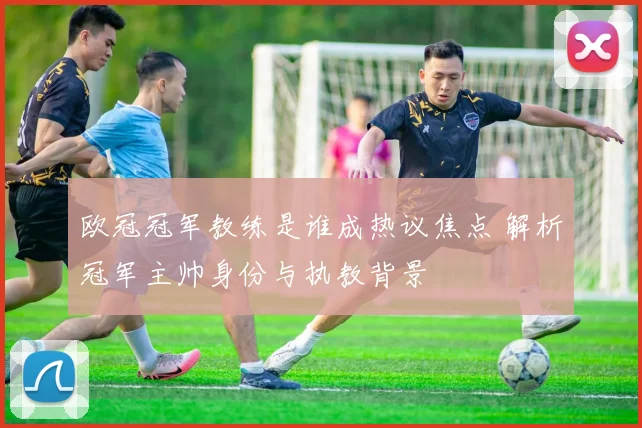 欧冠冠军教练是谁成热议焦点 解析冠军主帅身份与执教背景